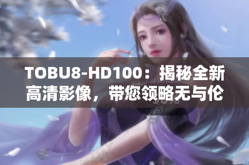 TOBU8-HD100：揭秘全新高清影像，帶您領(lǐng)略無與倫比的視聽盛宴