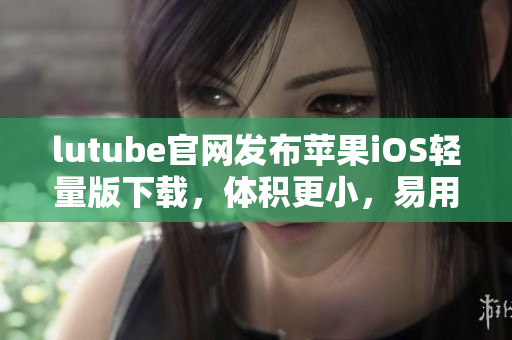 lutube官網(wǎng)發(fā)布蘋果iOS輕量版下載，體積更小，易用便捷