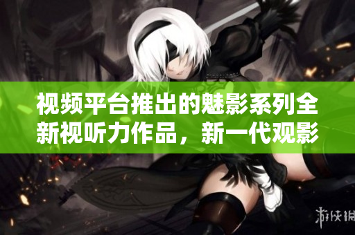 視頻平臺推出的魅影系列全新視聽力作品，新一代觀影焦點