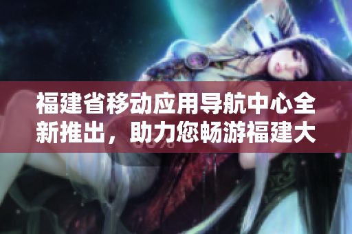 福建省移動應(yīng)用導(dǎo)航中心全新推出，助力您暢游福建大地
