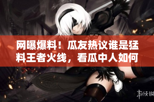 網(wǎng)曝爆料！瓜友熱議誰是猛料王者火線，看瓜中人如何瓜解最新黑料大片