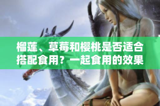 榴蓮、草莓和櫻桃是否適合搭配食用？一起食用的效果如何？