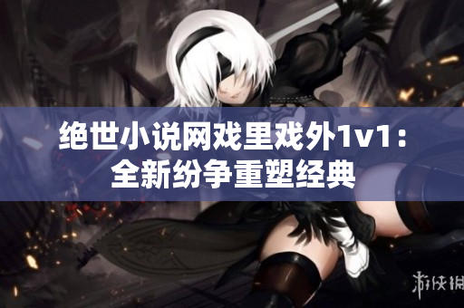 絕世小說(shuō)網(wǎng)戲里戲外1v1：全新紛爭(zhēng)重塑經(jīng)典