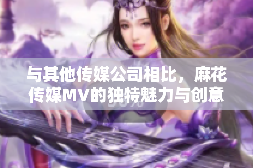 與其他傳媒公司相比，麻花傳媒MV的獨(dú)特魅力與創(chuàng)意之處