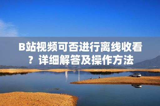 B站視頻可否進行離線收看？詳細解答及操作方法