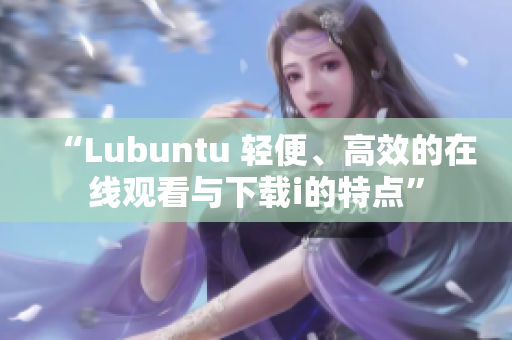 “Lubuntu 輕便、高效的在線觀看與下載i的特點(diǎn)”