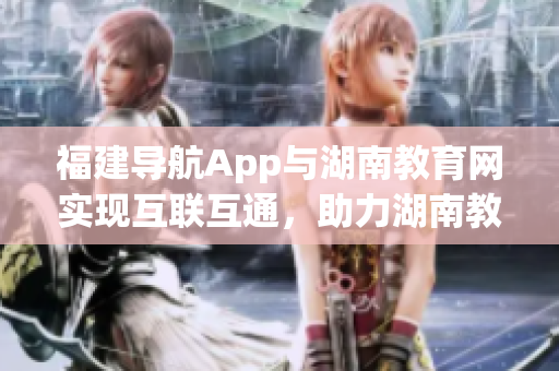 福建導航App與湖南教育網(wǎng)實現(xiàn)互聯(lián)互通，助力湖南教育信息化新時代