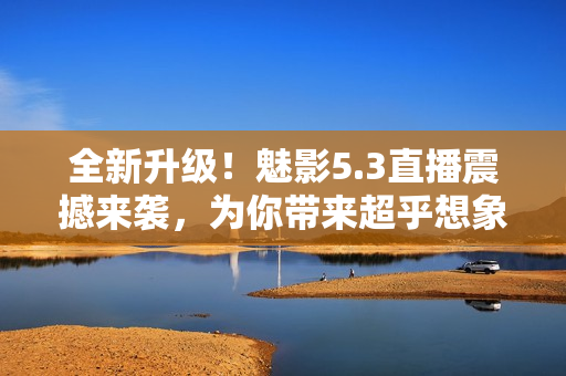 全新升級！魅影5.3直播震撼來襲，為你帶來超乎想象的視聽體驗