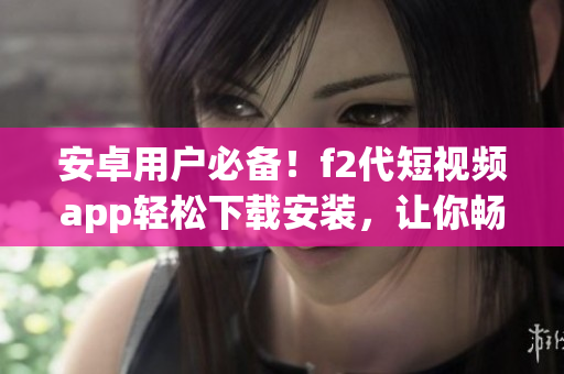 安卓用戶必備！f2代短視頻app輕松下載安裝，讓你暢享視頻創(chuàng)作樂趣