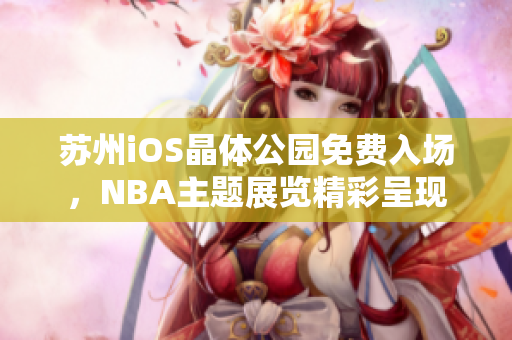 蘇州iOS晶體公園免費入場，NBA主題展覽精彩呈現(xiàn)