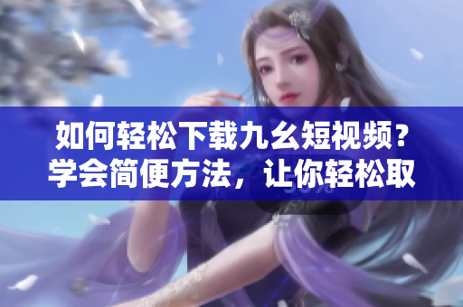 如何輕松下載九幺短視頻？學(xué)會簡便方法，讓你輕松取得喜愛的短視頻。