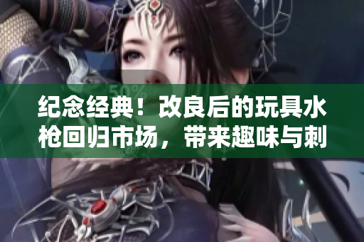 紀(jì)念經(jīng)典！改良后的玩具水槍回歸市場，帶來趣味與刺激的全新體驗