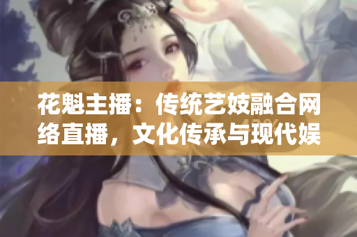 花魁主播：傳統(tǒng)藝妓融合網(wǎng)絡(luò)直播，文化傳承與現(xiàn)代娛樂完美融合