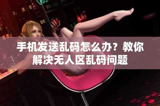 手機發(fā)送亂碼怎么辦？教你解決無人區(qū)亂碼問題