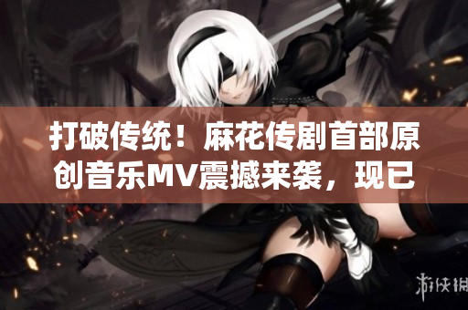 打破傳統(tǒng)！麻花傳劇首部原創(chuàng)音樂MV震撼來襲，現(xiàn)已在線觀看
