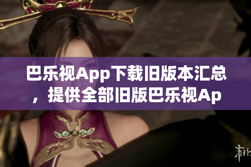 巴樂(lè)視App下載舊版本匯總，提供全部舊版巴樂(lè)視App下載鏈接