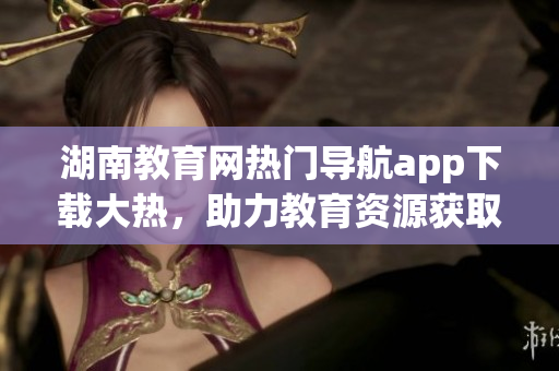 湖南教育網(wǎng)熱門導(dǎo)航app下載大熱，助力教育資源獲取快捷便利