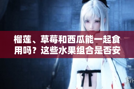 榴蓮、草莓和西瓜能一起食用嗎？這些水果組合是否安全？ 