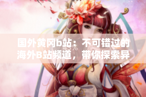 國(guó)外黃岡b站：不可錯(cuò)過的海外B站頻道，帶你探索異國(guó)風(fēng)情