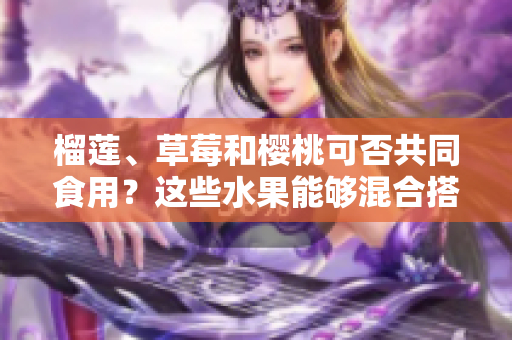 榴蓮、草莓和櫻桃可否共同食用？這些水果能夠混合搭配嗎？