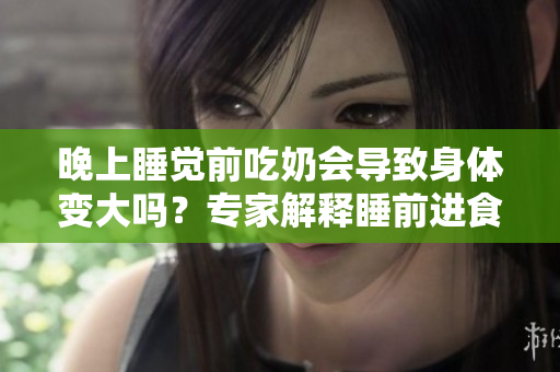 晚上睡覺前吃奶會(huì)導(dǎo)致身體變大嗎？專家解釋睡前進(jìn)食對(duì)體重的影響