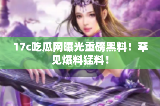 17c吃瓜網(wǎng)曝光重磅黑料！罕見爆料猛料！