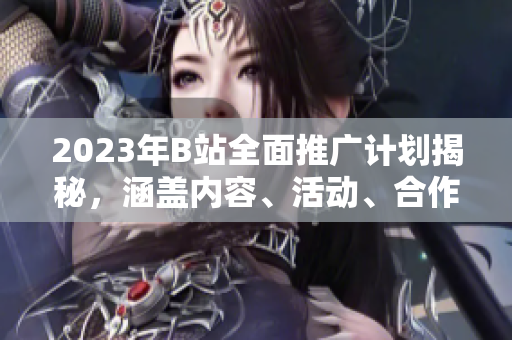 2023年B站全面推廣計(jì)劃揭秘，涵蓋內(nèi)容、活動(dòng)、合作等方方面面