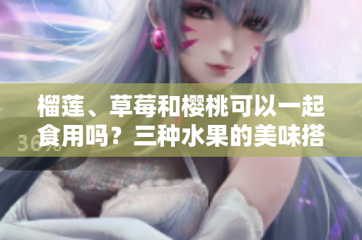 榴蓮、草莓和櫻桃可以一起食用嗎？三種水果的美味搭配是否健康？