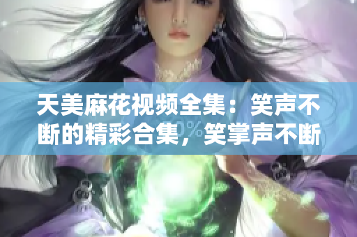 天美麻花視頻全集：笑聲不斷的精彩合集，笑掌聲不斷的精彩幕后大揭秘