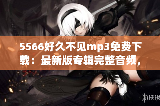5566好久不見(jiàn)mp3免費(fèi)下載：最新版專輯完整音頻，高音質(zhì)無(wú)損資源分享