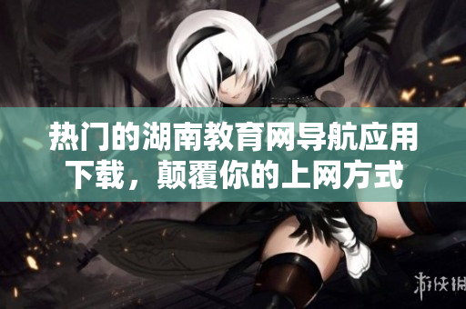 熱門的湖南教育網(wǎng)導(dǎo)航應(yīng)用下載，顛覆你的上網(wǎng)方式