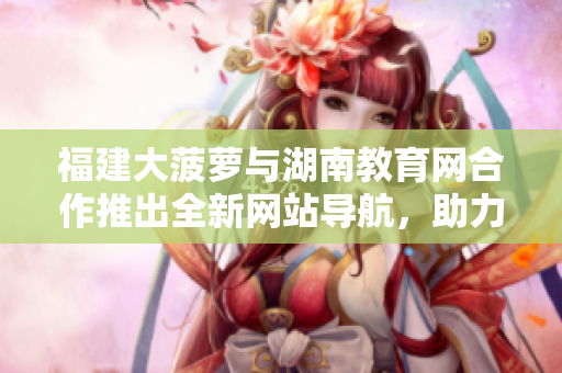 福建大菠蘿與湖南教育網(wǎng)合作推出全新網(wǎng)站導(dǎo)航，助力教育資源訪(fǎng)問(wèn)