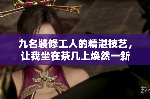 九名裝修工人的精湛技藝，讓我坐在茶幾上煥然一新