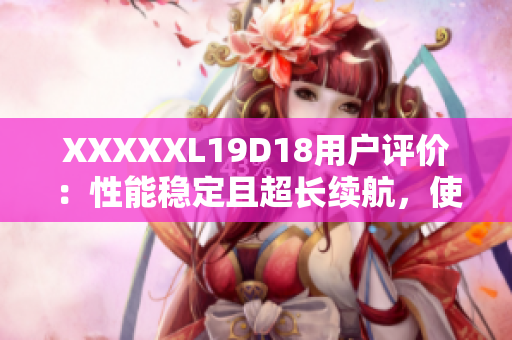 XXXXXL19D18用戶評價(jià)：性能穩(wěn)定且超長續(xù)航，使用體驗(yàn)超乎預(yù)期