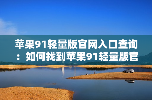 蘋果91輕量版官網(wǎng)入口查詢：如何找到蘋果91輕量版官網(wǎng)入口？
