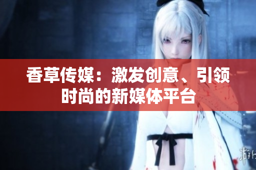 香草傳媒：激發(fā)創(chuàng)意、引領(lǐng)時尚的新媒體平臺