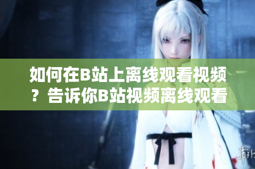 如何在B站上離線觀看視頻？告訴你B站視頻離線觀看方法