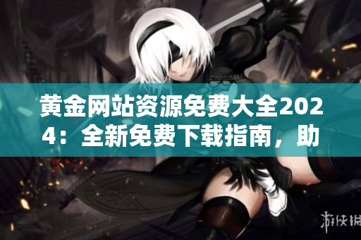 黃金網(wǎng)站資源免費(fèi)大全2024：全新免費(fèi)下載指南，助您暢享黃金網(wǎng)站的豐富資源
