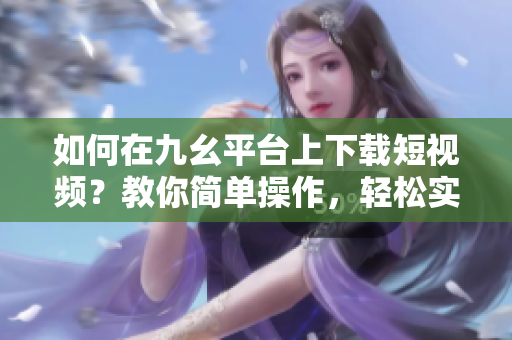 如何在九幺平臺(tái)上下載短視頻？教你簡單操作，輕松實(shí)現(xiàn)下載目標(biāo)