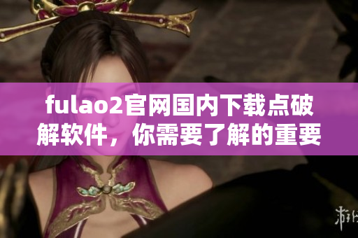 fulao2官網(wǎng)國內(nèi)下載點破解軟件，你需要了解的重要信息