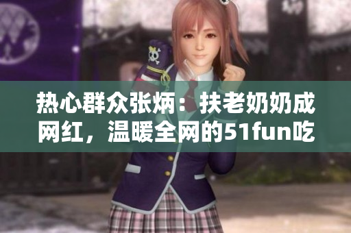 熱心群眾張炳：扶老奶奶成網(wǎng)紅，溫暖全網(wǎng)的51fun吃瓜網(wǎng)報道