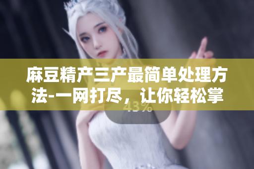 麻豆精產(chǎn)三產(chǎn)最簡(jiǎn)單處理方法-一網(wǎng)打盡，讓你輕松掌握