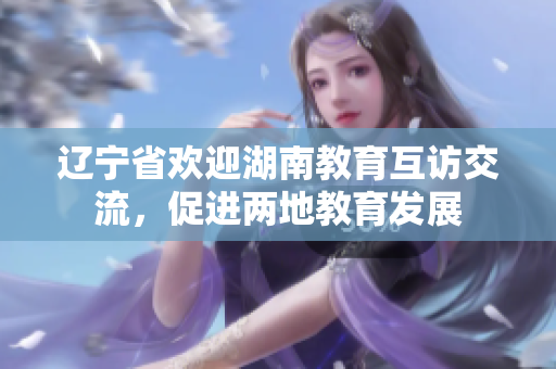遼寧省歡迎湖南教育互訪交流，促進(jìn)兩地教育發(fā)展