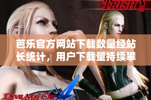 芭樂官方網(wǎng)站下載數(shù)量經(jīng)站長統(tǒng)計，用戶下載量持續(xù)攀升