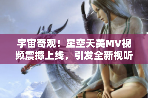 宇宙奇觀！星空天美MV視頻震撼上線，引發(fā)全新視聽盛宴