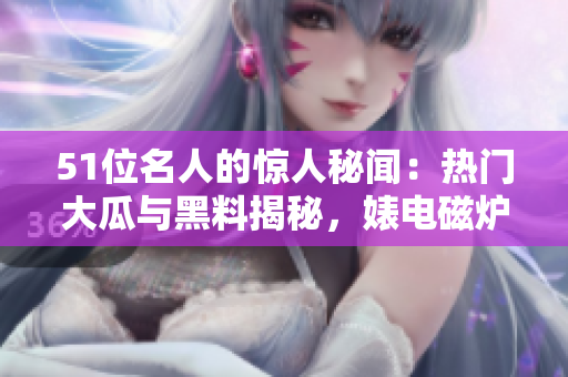 51位名人的驚人秘聞：熱門大瓜與黑料揭秘，婊電磁爐身份反差驚人
