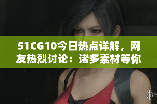 51CG10今日熱點(diǎn)詳解，網(wǎng)友熱烈討論：諸多素材等你來幫忙挖掘
