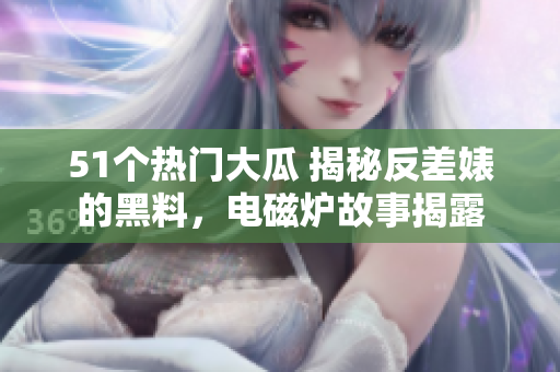 51個熱門大瓜 揭秘反差婊的黑料，電磁爐故事揭露