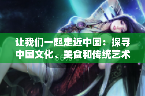 讓我們一起走近中國：探尋中國文化、美食和傳統(tǒng)藝術(shù)【特別報道】