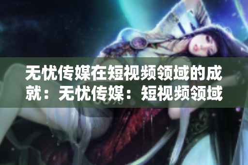 無憂傳媒在短視頻領域的成就：無憂傳媒：短視頻領域的杰出表現(xiàn)